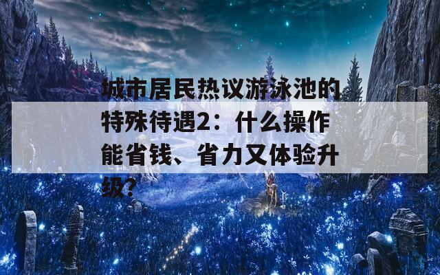 城市居民热议游泳池的特殊待遇2：什么操作能省钱、省力又体验升级？  第1张