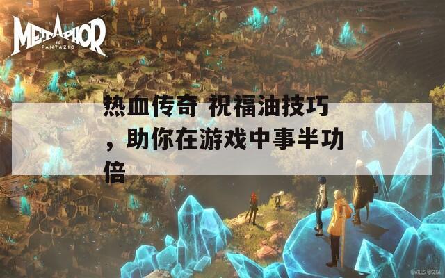 热血传奇 祝福油技巧，助你在游戏中事半功倍