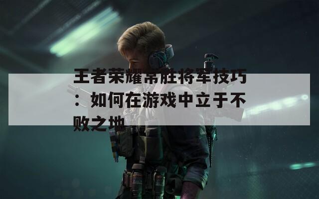 王者荣耀常胜将军技巧：如何在游戏中立于不败之地