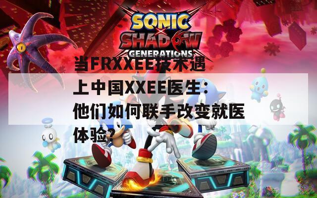 当FRXXEE技术遇上中国XXEE医生：他们如何联手改变就医体验？  第1张