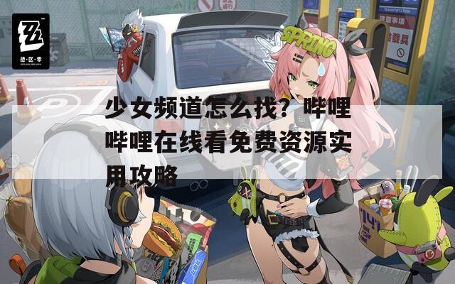少女频道怎么找？哔哩哔哩在线看免费资源实用攻略  第1张