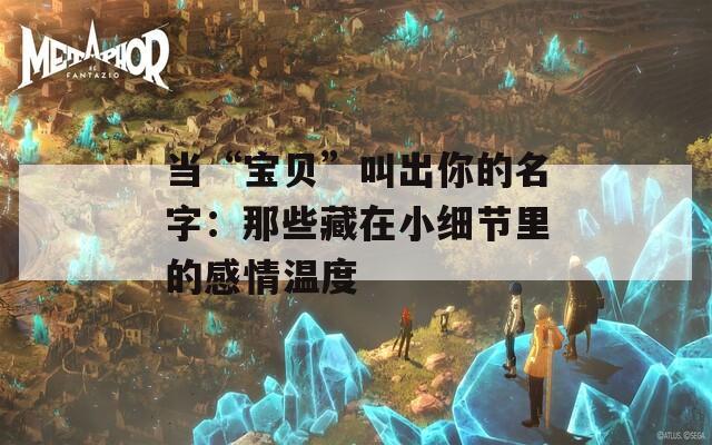当“宝贝”叫出你的名字：那些藏在小细节里的感情温度  第1张