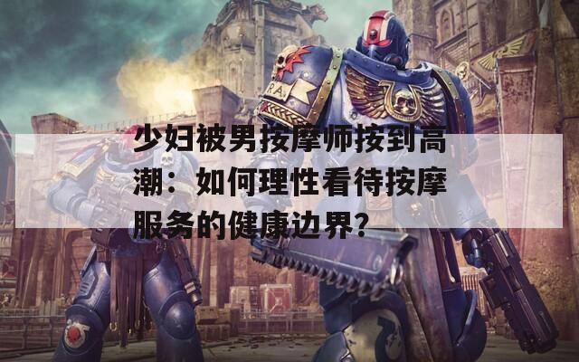 少妇被男按摩师按到高潮：如何理性看待按摩服务的健康边界？  第1张