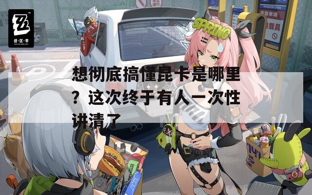 想彻底搞懂昆卡是哪里？这次终于有人一次性讲清了  第1张