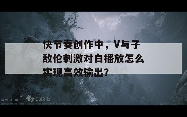 快节奏创作中，V与子敌伦刺激对白播放怎么实现高效输出？  第1张