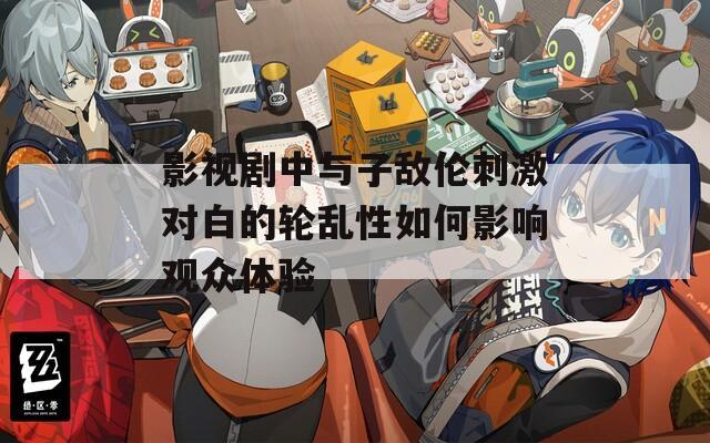 影视剧中与子敌伦刺激对白的轮乱性如何影响观众体验  第1张