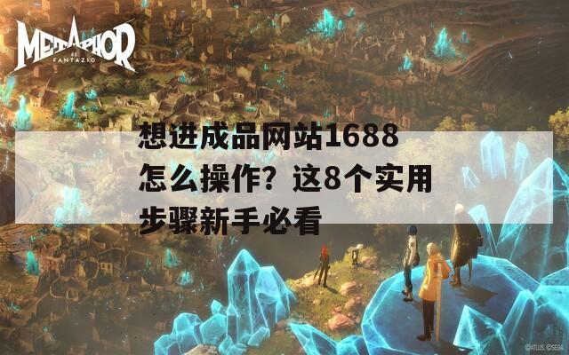 想进成品网站1688怎么操作？这8个实用步骤新手必看  第1张