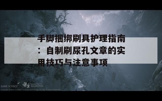 手脚捆绑刷具护理指南：自制刷尿孔文章的实用技巧与注意事项