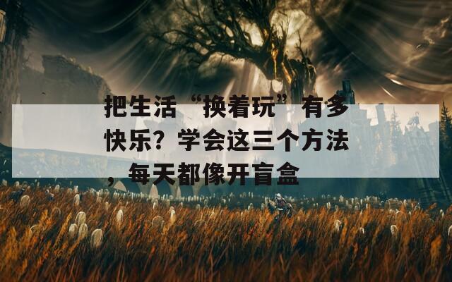 把生活“换着玩”有多快乐？学会这三个方法，每天都像开盲盒  第1张