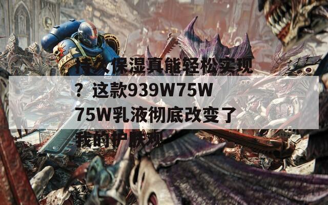 持久保湿真能轻松实现？这款939W75W75W乳液彻底改变了我的护肤观  第1张