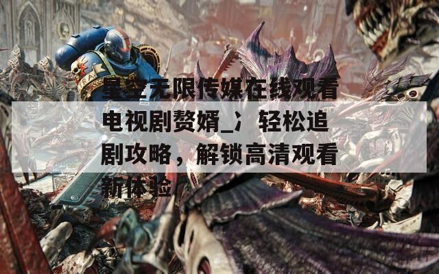 星空无限传媒在线观看电视剧赘婿_冫轻松追剧攻略，解锁高清观看新体验  第1张