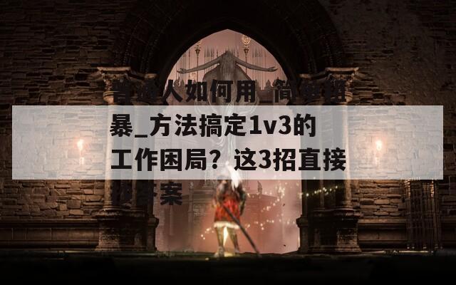普通人如何用_简单粗暴_方法搞定1v3的工作困局？这3招直接抄答案  第1张