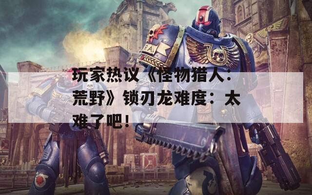 玩家热议《怪物猎人：荒野》锁刃龙难度：太难了吧！  第1张