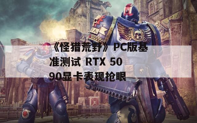 《怪猎荒野》PC版基准测试 RTX 5090显卡表现抢眼  第1张
