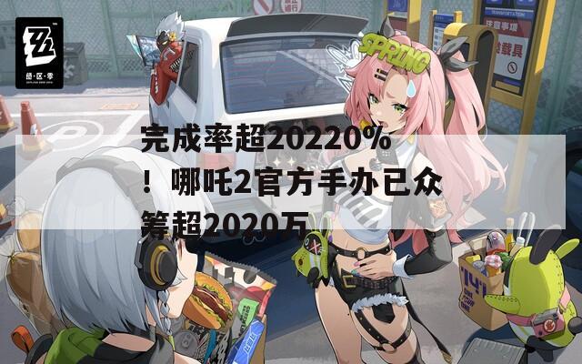 完成率超20220%！哪吒2官方手办已众筹超2020万  第1张