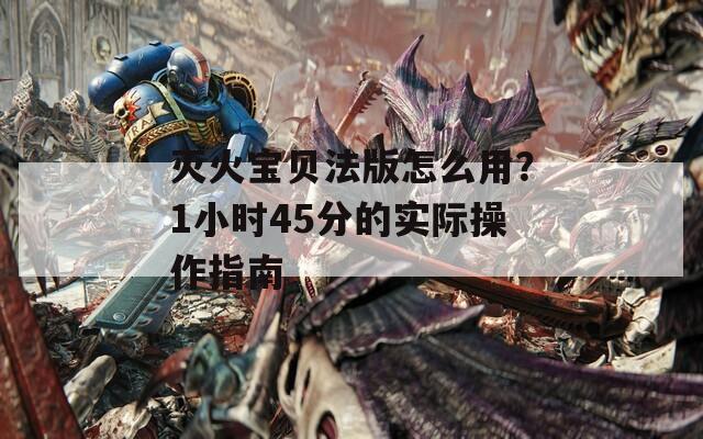 灭火宝贝法版怎么用？1小时45分的实际操作指南  第1张