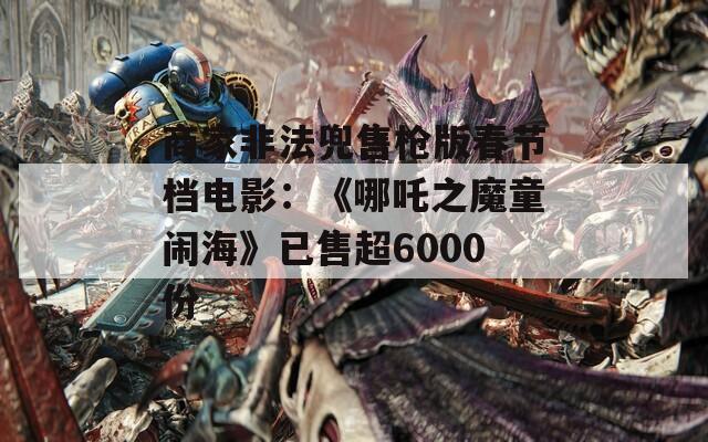 商家非法兜售枪版春节档电影：《哪吒之魔童闹海》已售超6000份  第1张
