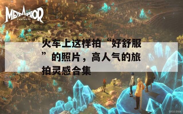 火车上这样拍“好舒服”的照片，高人气的旅拍灵感合集