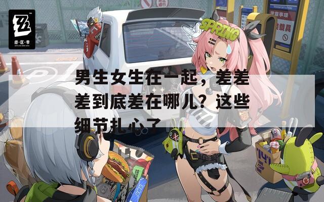 男生女生在一起，差差差到底差在哪儿？这些细节扎心了
