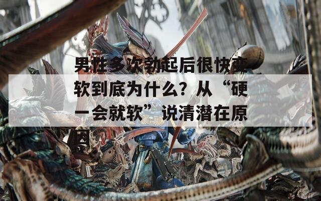 男性多次勃起后很快变软到底为什么？从“硬一会就软”说清潜在原因