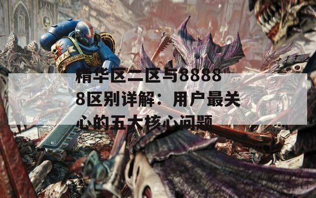 精华区二区与88888区别详解：用户最关心的五大核心问题  第1张