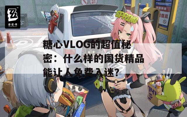 糖心VLOG的超值秘密：什么样的国货精品能让人免费入迷？  第1张