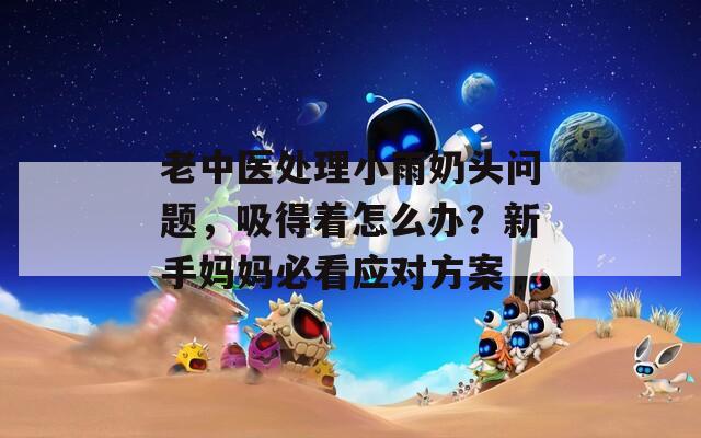 老中医处理小雨奶头问题，吸得着怎么办？新手妈妈必看应对方案  第1张