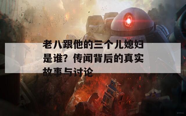 老八跟他的三个儿媳妇是谁？传闻背后的真实故事与讨论  第1张