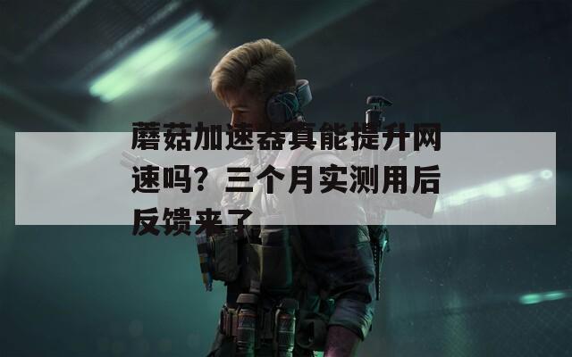 蘑菇加速器真能提升网速吗？三个月实测用后反馈来了  第1张
