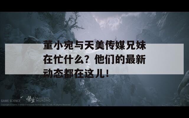 董小宛与天美传媒兄妹在忙什么？他们的最新动态都在这儿！  第1张