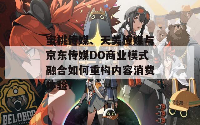 蜜桃传媒、天美传媒与京东传媒DO商业模式融合如何重构内容消费体验？  第1张
