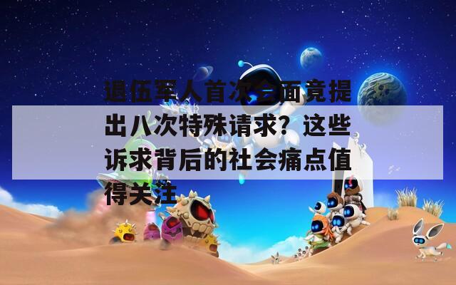 退伍军人首次会面竟提出八次特殊请求？这些诉求背后的社会痛点值得关注