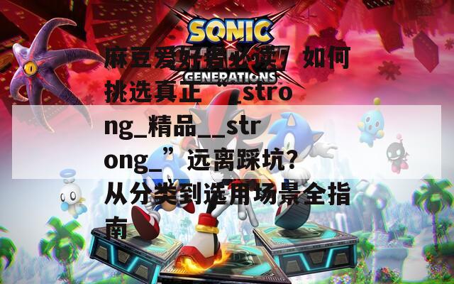 麻豆爱好者必读：如何挑选真正“_strong_精品__strong_”远离踩坑？从分类到选用场景全指南  第1张