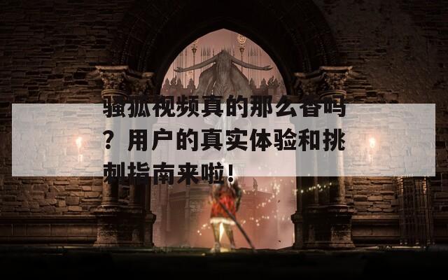骚狐视频真的那么香吗？用户的真实体验和挑刺指南来啦！  第1张