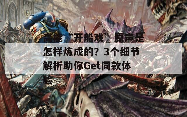 高能“开船戏”原声是怎样炼成的？3个细节解析助你Get同款体验  第1张
