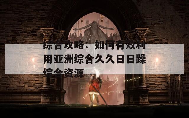 综合攻略：如何有效利用亚洲综合久久日日躁综合资源  第1张