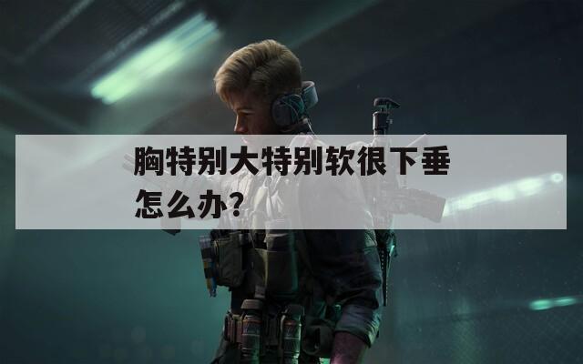 胸特别大特别软很下垂怎么办？  第1张