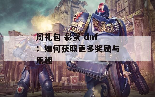 周礼包 彩蛋 dnf：如何获取更多奖励与乐趣  第1张