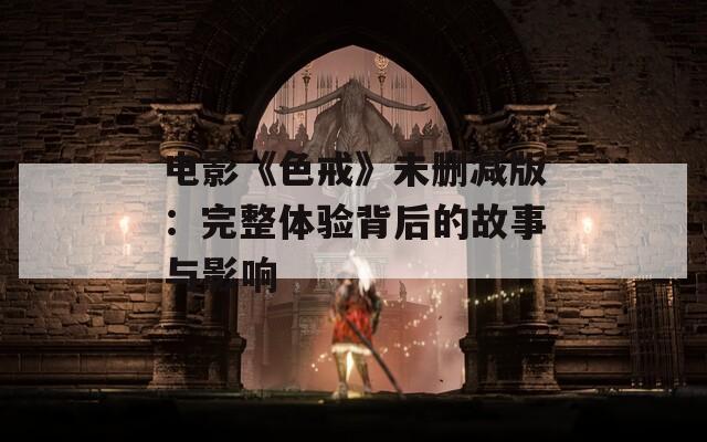 电影《色戒》未删减版：完整体验背后的故事与影响