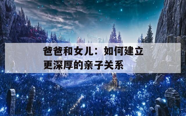 爸爸和女儿：如何建立更深厚的亲子关系  第1张