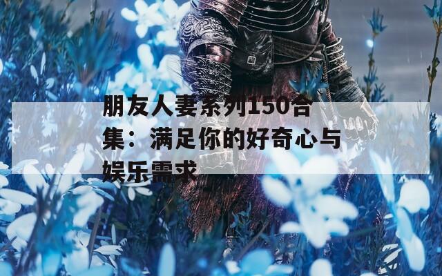 朋友人妻系列150合集：满足你的好奇心与娱乐需求