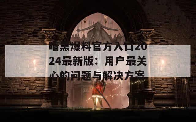暗黑爆料官方入口2024最新版：用户最关心的问题与解决方案