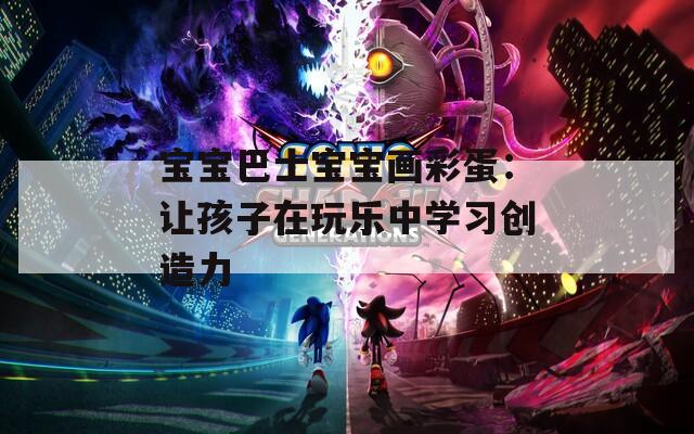 宝宝巴士宝宝画彩蛋：让孩子在玩乐中学习创造力  第1张