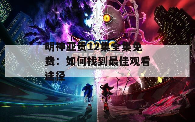 明神亚贵12集全集免费：如何找到最佳观看途径