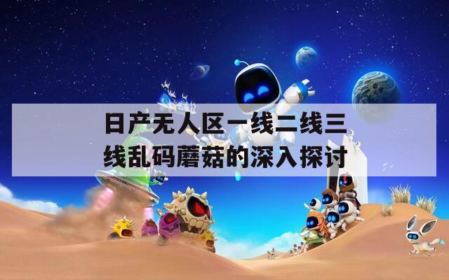 日产无人区一线二线三线乱码蘑菇的深入探讨