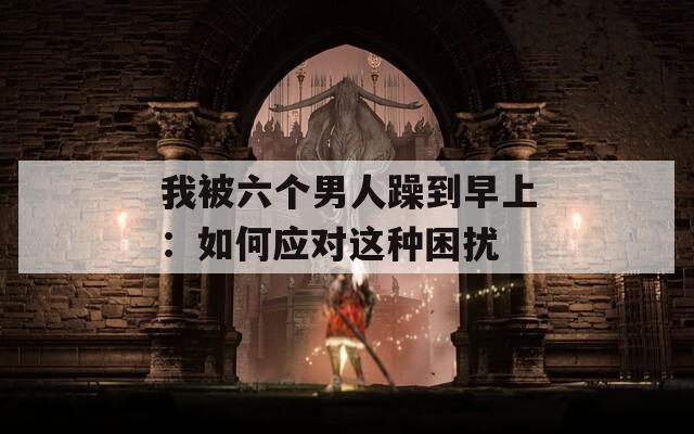 我被六个男人躁到早上：如何应对这种困扰  第1张
