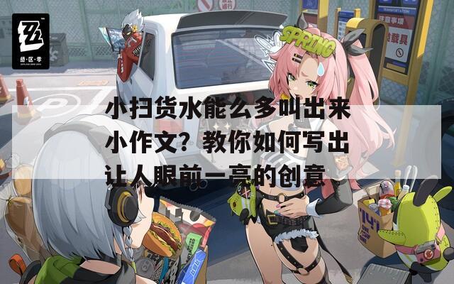 小扫货水能么多叫出来小作文？教你如何写出让人眼前一亮的创意  第1张