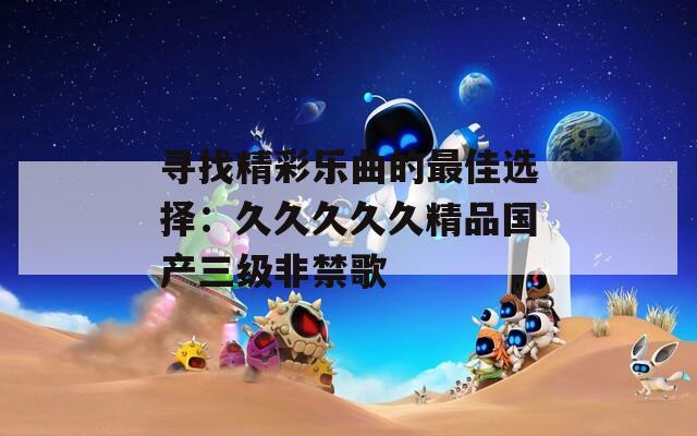 寻找精彩乐曲的最佳选择：久久久久久精品国产三级非禁歌
