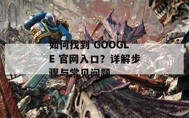 如何找到 GOOGLE 官网入口？详解步骤与常见问题