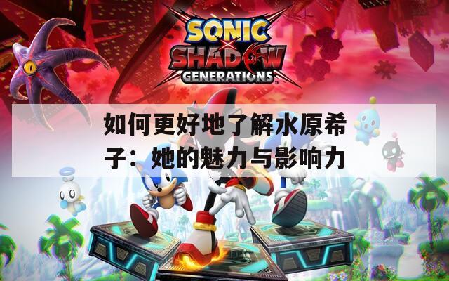 如何更好地了解水原希子：她的魅力与影响力